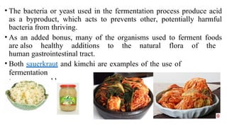 • The bacteria or yeast used in the fermentation process produce acid
as a byproduct, which acts to prevents other, potentially harmful
bacteria from thriving.
• As an added bonus, many of the organisms used to ferment foods
are also healthy additions to the natural flora of the
human gastrointestinal tract.
• Both sauerkraut and kimchi are examples of the use of
fermentation
to preserve cabbage
 