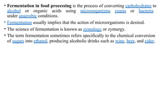 • Fermentation in food processing is the process of converting carbohydrates to
alcohol or organic acids using microorganisms yeasts or bacteria
under anaerobic conditions.
• Fermentation usually implies that the action of microorganisms is desired.
• The science of fermentation is known as zymology or zymurgy.
• The term fermentation sometimes refers specifically to the chemical conversion
of sugars into ethanol, producing alcoholic drinks such as wine, beer, and cider.
 