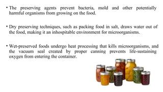 • The preserving agents prevent bacteria, mold and other potentially
harmful organisms from growing on the food.
• Dry preserving techniques, such as packing food in salt, draws water out of
the food, making it an inhospitable environment for microorganisms.
• Wet-preserved foods undergo heat processing that kills microorganisms, and
the vacuum seal created by proper canning prevents life-sustaining
oxygen from entering the container.
 