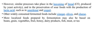• However, similar processes take place in the leavening of bread (CO2 produced
by yeast activity), and in the preservation of sour foods with the production of
lactic acid, such as in sauerkraut and yogurt.
• Other widely consumed fermented foods include vinegar, olives, and cheese.
• More localized foods prepared by fermentation may also be based on
beans, grain, vegetables, fruit, honey, dairy products, fish, meat, or tea
 