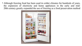 • Although freezing food has been used in colder climates for hundreds of years,
the expansion of electricity and home appliances in the early and mid-
20th century greatly expanded the use of freezing as a food preservation method
 