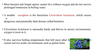 • Most bacteria and fungal spores cannot live without oxygen and do not survive
prolonged immersion in boiling water.
• A notable exception is the bacterium Clostridium botulinum, which causes
a
dangerous and potentially fatal disease called botulism.
• Clostridium botulinum is unusually hardy and thrives in anoxic environments;
oxygen is toxic to it.
• It also survives boiling temperatures that kill most other bacteria. However, it
cannot survive acidic environments such as pickle brine.
 