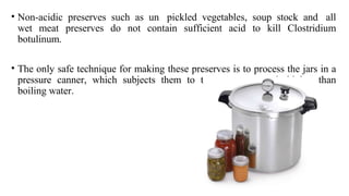• Non-acidic preserves such as un pickled vegetables, soup stock and all
wet meat preserves do not contain sufficient acid to kill Clostridium
botulinum.
• The only safe technique for making these preserves is to process the jars in a
pressure canner, which subjects them to temperatures much higher than
boiling water.
 