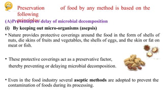 Preservation of food by any method is based on the
following
principles:
(A)Prevention or delay of microbial decomposition
(i) By keeping out micro-organisms (asepsis)
• Nature provides protective coverings around the food in the form of shells of
nuts, die skins of fruits and vegetables, the shells of eggs, and the skin or fat on
meat or fish.
• These protective coverings act as a preservative factor,
thereby preventing or delaying microbial decomposition.
• Even in the food industry several aseptic methods are adopted to prevent the
contamination of foods during its processing.
 