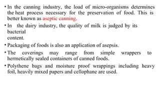 • In the canning industry, the load of micro-organisms determines
the heat process necessary for the preservation of food. This is
better known as aseptic canning.
• In the dairy industry, the quality of milk is judged by its
bacterial
content.
• Packaging of foods is also an application of asepsis.
• The coverings may range from simple wrappers to
hermetically sealed containers of canned foods.
• Polythene bags and moisture proof wrappings including heavy
foil, heavily mixed papers and cellophane are used.
 