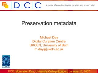 a centre of expertise in data curation and preservation




          Preservation metadata

                       Michael Day
                 Digital Curation Centre
                UKOLN, University of Bath
                  m.day@ukoln.ac.uk




DCC Information Day, University College London, January 16, 2007