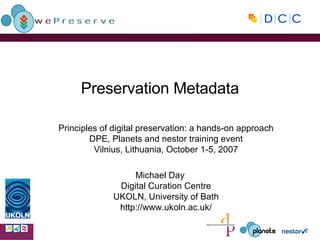 Preservation Metadata Principles of digital preservation: a hands-on approach DPE, Planets and nestor training event Vilnius, Lithuania, October 1-5, 2007 Michael Day Digital Curation Centre UKOLN, University of Bath http://www.ukoln.ac.uk/ 