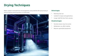 Drying Techniques
Water content is removed from microorganisms using methods like spray drying or
vacuum drying, preserving them in a dried state.
Advantages
• Relatively low-cost.
• Suitable for large-scale applications.
• Longer shelf life than fresh cultures.
Disadvantages
• Sensitive strains may not survive.
• Rehydration can affect viability.
• Requires specialized equipment.
 