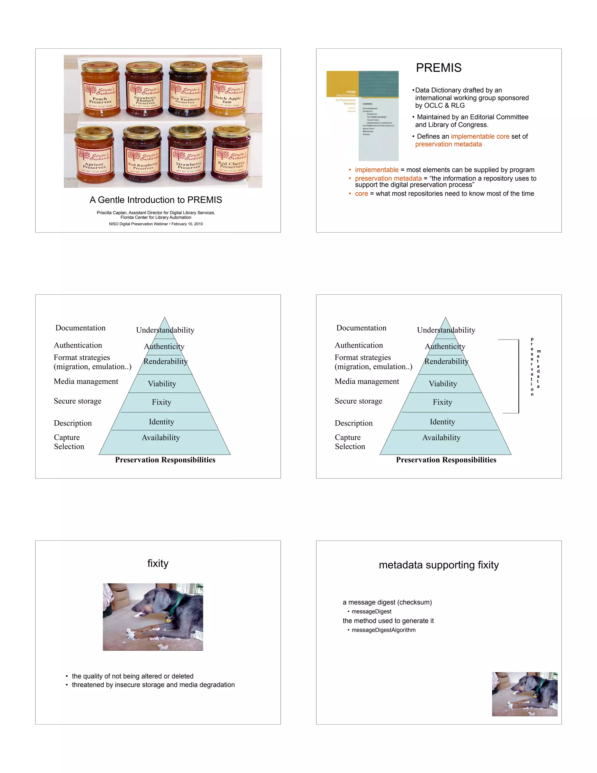 Metadata for Preservation
A Gentle Introduction to PREMIS
Priscilla Caplan, Assistant Director for Digital Library Services,
Florida Center for Library Automation
NISO Digital Preservation Webinar • February 10, 2010
PREMIS
• implementable = most elements can be supplied by program
• preservation metadata = “the information a repository uses to
support the digital preservation process”
• core = what most repositories need to know most of the time
•Data Dictionary drafted by an
international working group sponsored
by OCLC & RLG
• Maintained by an Editorial Committee
and Library of Congress.
• Defines an implementable core set of
preservation metadata
Fixity
Viability
Renderability
Preservation Responsibilities
Description
Secure storage
Media management
Availability
Identity
Capture
Selection
Understandability
Authenticity
Format strategies
(migration, emulation..)
Authentication
Documentation
Fixity
Viability
Renderability
Preservation Responsibilities
Description
Secure storage
Media management
Availability
Identity
Capture
Selection
Understandability
Authenticity
Format strategies
(migration, emulation..)
Authentication
Documentation
p
r
e
s
e
r
v
a
t
i
o
n
m
e
t
a
d
a
t
a
fixity
• the quality of not being altered or deleted
• threatened by insecure storage and media degradation
metadata supporting fixity
a message digest (checksum)
• messageDigest
the method used to generate it
• messageDigestAlgorithm
 