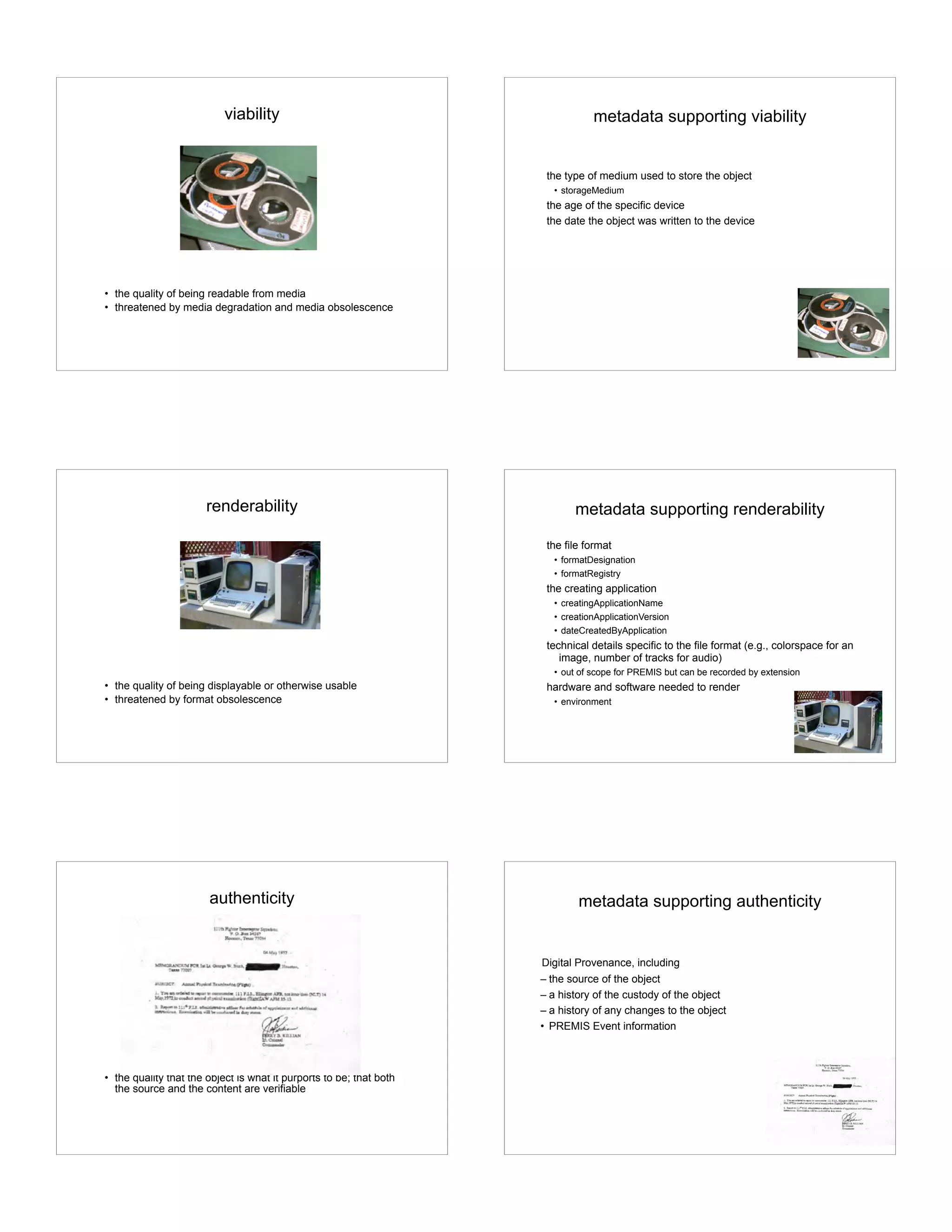 viability
• the quality of being readable from media
• threatened by media degradation and media obsolescence
metadata supporting viability
the type of medium used to store the object
• storageMedium
the age of the specific device
the date the object was written to the device
renderability
• the quality of being displayable or otherwise usable
• threatened by format obsolescence
metadata supporting renderability
the file format
• formatDesignation
• formatRegistry
the creating application
• creatingApplicationName
• creationApplicationVersion
• dateCreatedByApplication
technical details specific to the file format (e.g., colorspace for an
image, number of tracks for audio)
• out of scope for PREMIS but can be recorded by extension
hardware and software needed to render
• environment
authenticity
• the quality that the object is what it purports to be; that both
the source and the content are verifiable
metadata supporting authenticity
Digital Provenance, including
– the source of the object
– a history of the custody of the object
– a history of any changes to the object
• PREMIS Event information
 