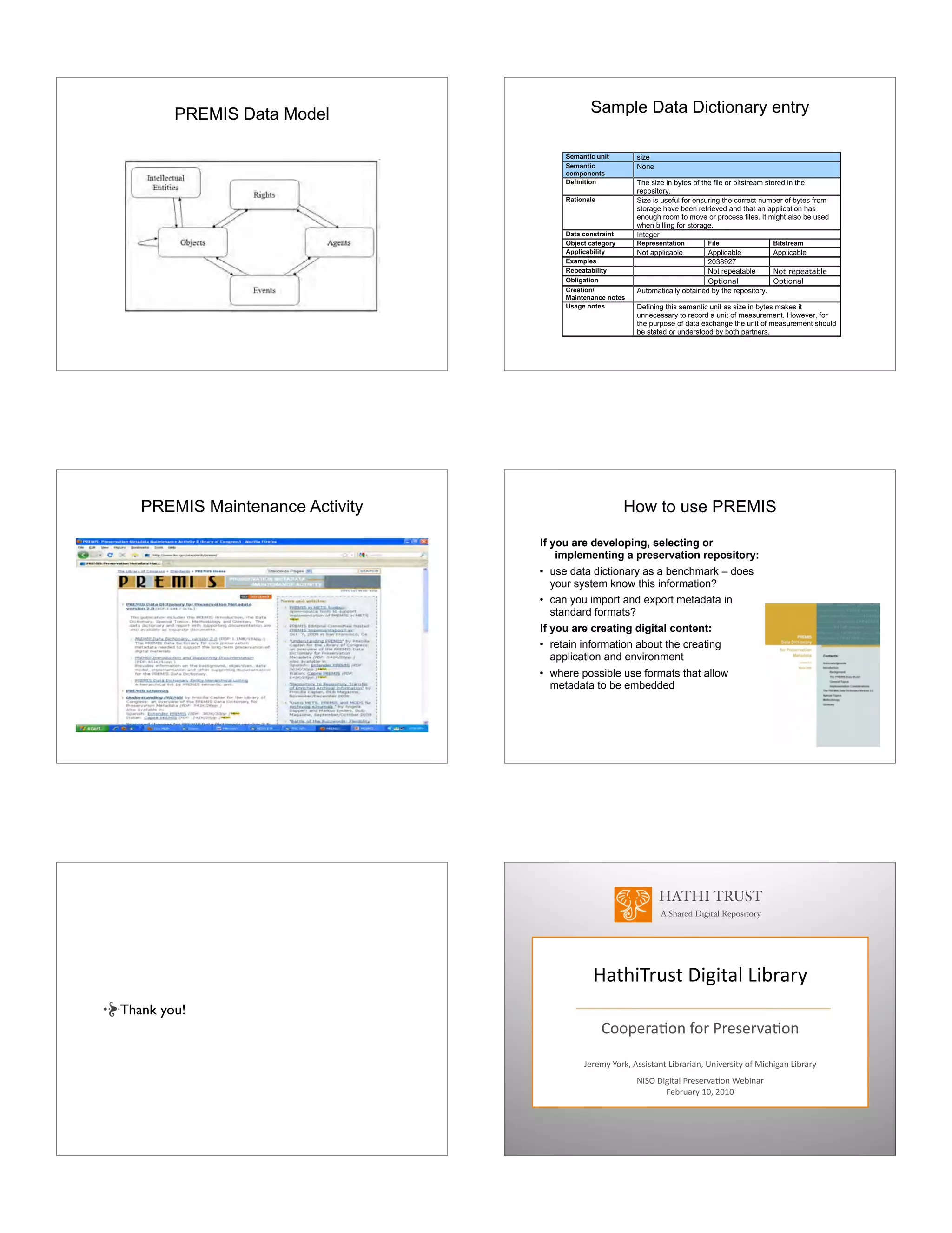 PREMIS Data Model Sample Data Dictionary entry
PREMIS Maintenance Activity How to use PREMIS
If you are developing, selecting or
implementing a preservation repository:
• use data dictionary as a benchmark – does
your system know this information?
• can you import and export metadata in
standard formats?
If you are creating digital content:
• retain information about the creating
application and environment
• where possible use formats that allow
metadata to be embedded
Thank you!
HATHI TRUST
A Shared Digital Repository
!"#$%&'()#*+%,%#"-*.%/'"'0
12234'"526*72'*8'4)4'9"526
:4'4;0*<2'=>*?))%)#"6#*.%/'"'%"6>*@6%94')%#0*27*A%B$%,"6*.%/'"'0
CDEF*+%,%#"-*8'4)4'9"526*G4/%6"'
H4/'("'0*IJ>*KJIJ
 