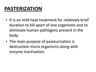 PASTERIZATION
• It is an mild heat treatment for relatively brief
duration to kill apart of one organisms and to
eliminate human pathogens present in the
body.
• The main purpose of pasteurisation is
destruction micro organisms along with
enzyme inactivation.
 