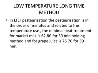 LOW TEMPERATURE LONG TIME
METHOD
• In LTLT pasteurization the pasteurisation is in
the order of minutes and related to the
temperature use , the minimal heat treatment
for market milk is 62.8C for 30 min holding
method and for grape juice is 76.7C for 30
min.
 