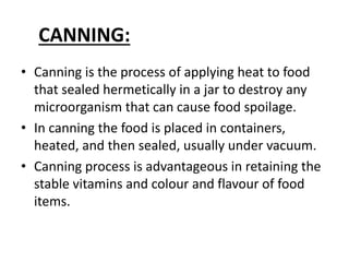 CANNING:
• Canning is the process of applying heat to food
that sealed hermetically in a jar to destroy any
microorganism that can cause food spoilage.
• In canning the food is placed in containers,
heated, and then sealed, usually under vacuum.
• Canning process is advantageous in retaining the
stable vitamins and colour and flavour of food
items.
 