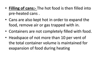 • Filling of cans:- The hot food is then filled into
pre-heated cans .
• Cans are also kept hot in order to expand the
food, remove air or gas trapped with in.
• Containers are not completely filled with food.
• Headspace of not more than 10 per vent of
the total container volume is maintained for
exapansion of food during heating
 
