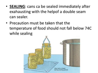 • SEALING: cans ca be sealed immediately after
exahausting with the helpof a double seam
can sealer.
• Precaution must be taken that the
temperature of food should not fall below 74C
while sealing
 