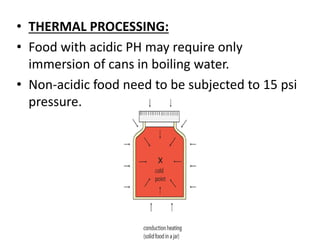 • THERMAL PROCESSING:
• Food with acidic PH may require only
immersion of cans in boiling water.
• Non-acidic food need to be subjected to 15 psi
pressure.
 