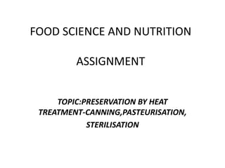 FOOD SCIENCE AND NUTRITION
ASSIGNMENT
TOPIC:PRESERVATION BY HEAT
TREATMENT-CANNING,PASTEURISATION,
STERILISATION
 