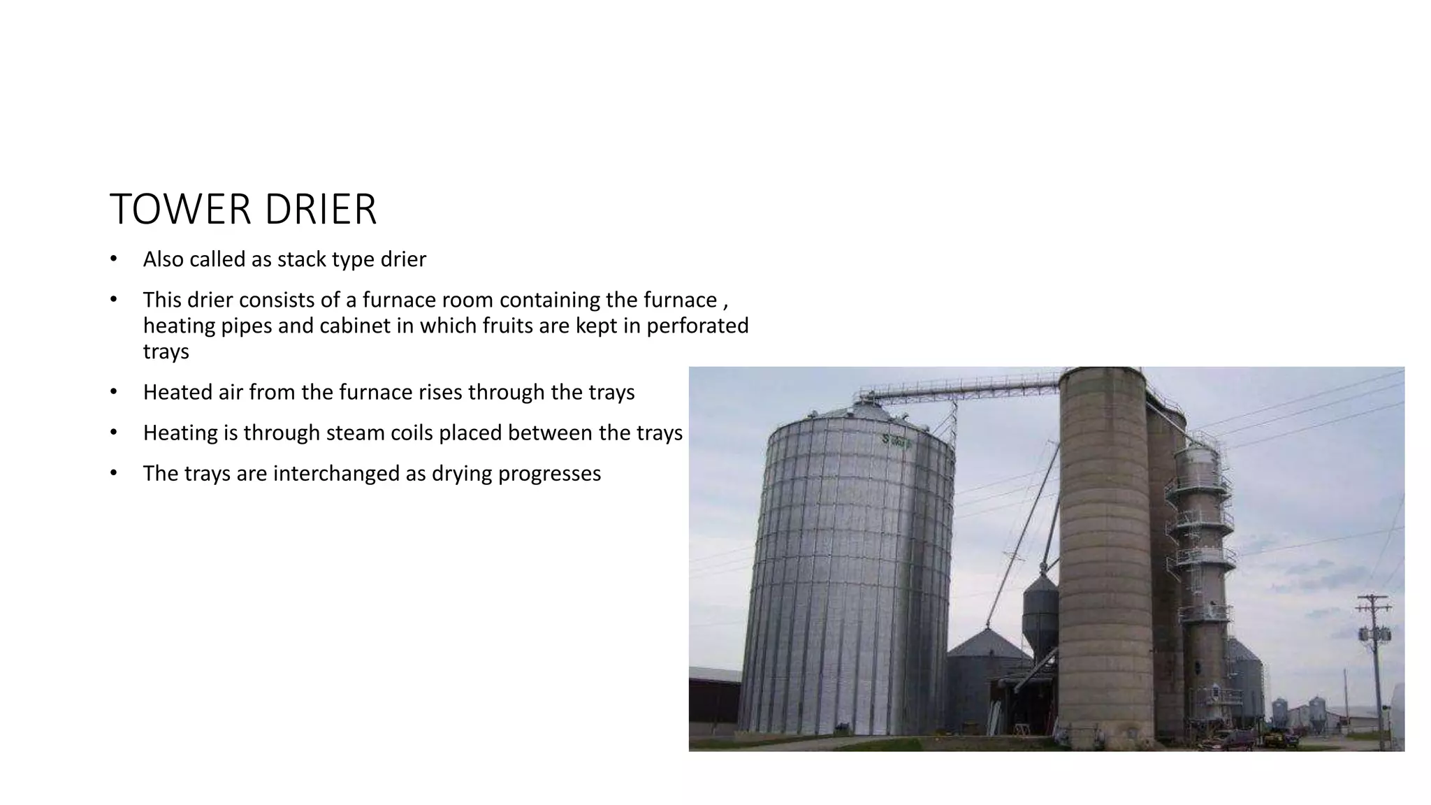 TOWER DRIER
• Also called as stack type drier
• This drier consists of a furnace room containing the furnace ,
heating pipes and cabinet in which fruits are kept in perforated
trays
• Heated air from the furnace rises through the trays
• Heating is through steam coils placed between the trays
• The trays are interchanged as drying progresses
 