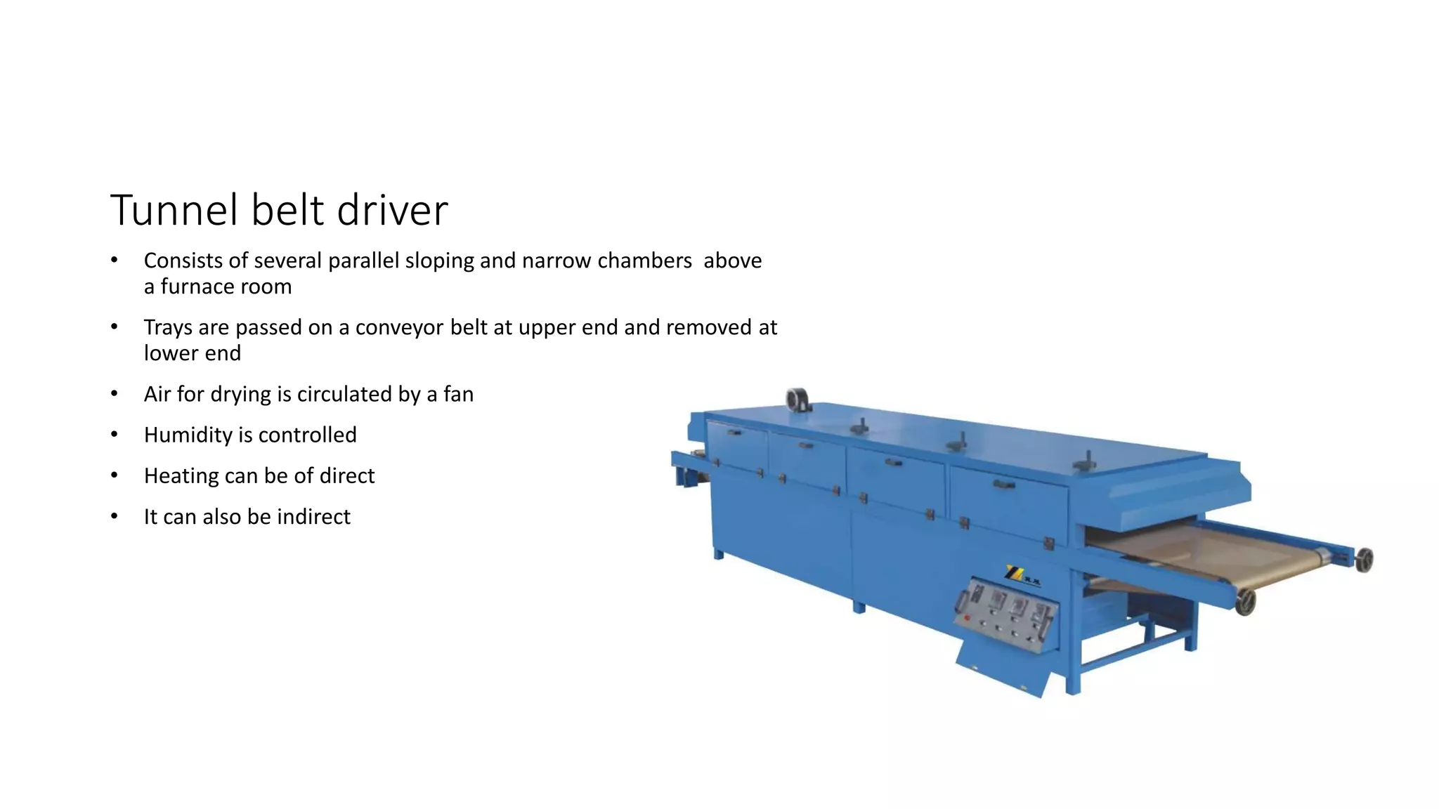 Tunnel belt driver
• Consists of several parallel sloping and narrow chambers above
a furnace room
• Trays are passed on a conveyor belt at upper end and removed at
lower end
• Air for drying is circulated by a fan
• Humidity is controlled
• Heating can be of direct
• It can also be indirect
 