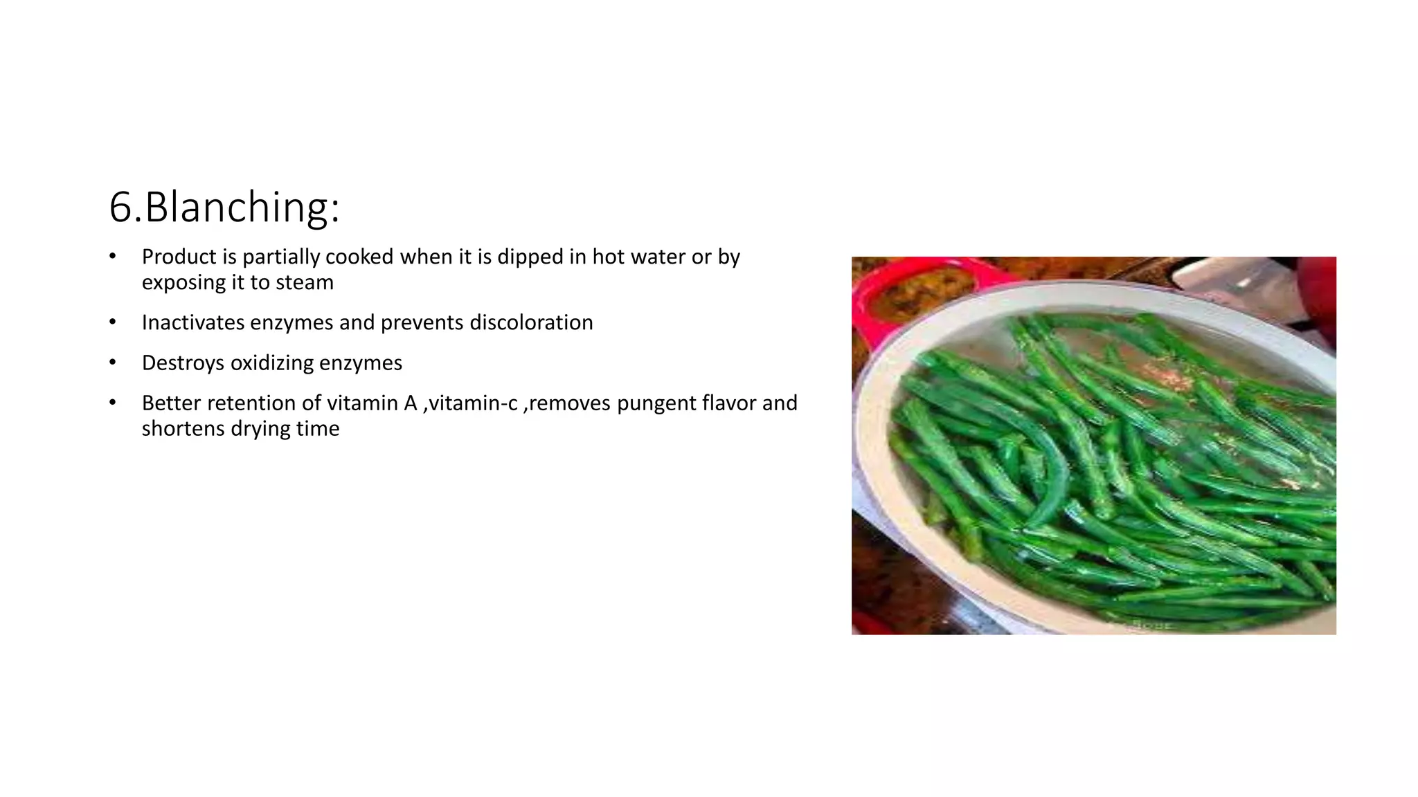 6.Blanching:
• Product is partially cooked when it is dipped in hot water or by
exposing it to steam
• Inactivates enzymes and prevents discoloration
• Destroys oxidizing enzymes
• Better retention of vitamin A ,vitamin-c ,removes pungent flavor and
shortens drying time
 