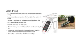 Solar drying
• It is a designed structure to collect and enhance solar radiation for
drying
• It generates high air temperature , low humidity which fastens the
drying
• This drier is faster than sun drying and requires less drying area
• But it cannot be used in cloudy days
• Generally solar driers are three types :
1. The absorption type in which the product is directly heated by the
sun
2. Indirect type which the product is exposed to warm air which is
heated by means of solar absorber or heat exchange
3. Drier , which is combination of first and second type
 