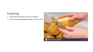 4.peeling:
• It can be done by peelers, knives, by machines
• For thick skinned vegetables dipping in solution of lye
 