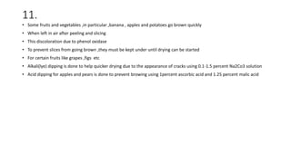 11.
• Some fruits and vegetables ,in particular ,banana , apples and potatoes go brown quickly
• When left in air after peeling and slicing
• This discoloration due to phenol oxidase
• To prevent slices from going brown ,they must be kept under until drying can be started
• For certain fruits like grapes ,figs etc
• Alkali(lye) dipping is done to help quicker drying due to the appearance of cracks using 0.1-1.5 percent Na2Co3 solution
• Acid dipping for apples and pears is done to prevent browing using 1percent ascorbic acid and 1.25 percent malic acid
 