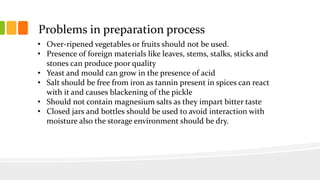 Problems in preparation process
• Over-ripened vegetables or fruits should not be used.
• Presence of foreign materials like leaves, stems, stalks, sticks and
stones can produce poor quality
• Yeast and mould can grow in the presence of acid
• Salt should be free from iron as tannin present in spices can react
with it and causes blackening of the pickle
• Should not contain magnesium salts as they impart bitter taste
• Closed jars and bottles should be used to avoid interaction with
moisture also the storage environment should be dry.
 
