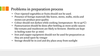Problems in preparation process
• Over-ripened vegetables or fruits should not be used.
• Presence of foreign materials like leaves, stems, stalks, sticks and
stones can produce poor quality
• Colour should not darken while cooking (temperature- 80 to 900C)
• Pasteurization should be done after bottling as more acidic sauces
like tomato and mushroom are likely to ferment. (bottles are kept
in boiling water for 30 min)
• Iron and copper equipment should not be used for preparation as
they are acted upon by vinegar
• Storage should be in cool and dry place away from sunlight
 