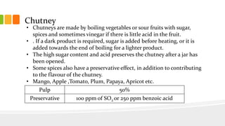 Chutney
• Chutneys are made by boiling vegetables or sour fruits with sugar,
spices and sometimes vinegar if there is little acid in the fruit.
• . If a dark product is required, sugar is added before heating, or it is
added towards the end of boiling for a lighter product.
• The high sugar content and acid preserves the chutney after a jar has
been opened.
• Some spices also have a preservative effect, in addition to contributing
to the flavour of the chutney.
• Mango, Apple ,Tomato, Plum, Papaya, Apricot etc.
Pulp 50%
Preservative 100 ppm of SO2 or 250 ppm benzoic acid
 