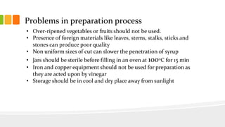 Problems in preparation process
• Over-ripened vegetables or fruits should not be used.
• Presence of foreign materials like leaves, stems, stalks, sticks and
stones can produce poor quality
• Non uniform sizes of cut can slower the penetration of syrup
• Jars should be sterile before filling in an oven at 1000C for 15 min
• Iron and copper equipment should not be used for preparation as
they are acted upon by vinegar
• Storage should be in cool and dry place away from sunlight
 