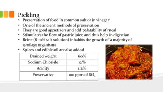 Pickling
• Preservation of food in common salt or in vinegar
• One of the ancient methods of preservation
• They are good appetizers and add palatability of meal
• Stimulates the flow of gastric juice and thus help in digestion
• Brine (8-10% salt solution) inhabits the growth of a majority of
spoilage organisms
• Spices and edible oil are also added
Drained weight 60%
Sodium Chloride 12%
Acidity 1.2%
Preservative 100 ppm of SO2
 