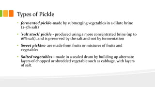 Types of Pickle
• fermented pickle-made by submerging vegetables in a dilute brine
(2-5% salt)
• 'salt stock' pickle - produced using a more concentrated brine (up to
16% salt), and is preserved by the salt and not by fermentation
• Sweet pickles- are made from fruits or mixtures of fruits and
vegetables
• Salted vegetables - made in a sealed drum by building up alternate
layers of chopped or shredded vegetable such as cabbage, with layers
of salt.
 