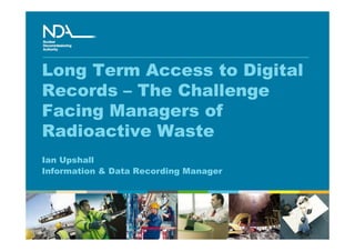 Long Term Access to Digital
Records – The Challenge
Facing Managers of
Radioactive Waste
Ian Upshall
Information & Data Recording Manager
 