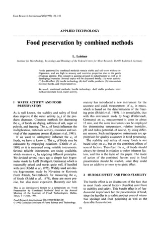 Food Reseurch International 25 (1992) 15l-1 58
APPLIED TECHNOLOGY
Food preservation by combined methods
L. Leistner
Institute for Microbiology, Toxicology and Histology of the Federul Centre ,fkjrMeat Research, D-8650 Kuhnbach, Germany
Foods preserved by combined methods remain stable and safe even without re-
frigeration, and are high in sensory and nutritive properties due to the gentle
processes applied. The concept is gaining ground in industrialized as well as in
developing countries. Several topics will be discussed briefly: (1) water activity,
(2) hurdle effect, (3) hurdle technology (4) shelf stable products. (5) intermediate
moisture foods, and (6) perspectives.
Keywords: combined methods, hurdle technology, shelf stable products. inter-
mediate moisture food, water activity.
1 WATER ACTIVITY AND FOOD
PRESERVATION
As is well known, the stability and safety of food
does improve if the water activity (a,) of the pro-
ducts decreases. Common methods for decreasing
the a, of foods are drying, addition of salt, sugar or
polyols, and freezing. The a, of foods influences the
multiplication, metabolic activity, resistance and sur-
vival of the organisms present (Leistner et al., 1981).
If we want to intelligently influence the a, of
foods, we have to know it. The a,,,of foods may be
calculated by employing equations (Chirife et al.,
1980) or it is measured using suitable instruments.
Several reliable instruments are today available,
which measure a, by applying different principles.
We devised several years ago a simple hair hygro-
meter made by Lufft (Stuttgart, Germany) which is
reasonably priced and works quite well, if handled
with care (Rode1 et al., 1975). Widely used are elec-
tric hygrometers made by Novasina or Rotronic
(both Zurich, Switzerland), for measuring the a,
of foods (Rode1 et al., 1979), these are more pre-
cise, but also more expensive. Recently our lab-
This is an introductory lecture to a symposium on ‘Food
Preservation by Combined Methods’ held at the Annual
Meeting of the Institute of Food Technologists, Dallas,
Texas, l--S June, 1991.
Food Research International 0963-9969/92/$05.00
0 1992 Canadian Institute of Food Science and Technology
oratory has introduced a new instrument for the
accurate and quick measurement of u, in meats,
which is based on the determination of the freez-
ing point (Rode1 et al., 1989). It is remarkable, that
with this instrument made by Nagy (Filderstadt,
Germany) an a, measurement is done in about
15 min, and the same instrument can be employed
for determining temperature, relative humidity,
pH and redox potential, of course, by using differ-
ent sensors. Such multipurpose instruments are ap-
propriate for quality assurance in food processing.
The stability and safety of many foods is not
based soley on a,, but on the combined effects of
several factors. Therefore, the a, of foods should
always be viewed in relation to other inherent fac-
tors, and this is the topic of this paper. The mode
of action of the combined factors used in food
preservation should be studied, since they could
have an additive or even synergistic effect.
2 HURDLE EFFECT AND FOOD STABILITY
The hurdle effect is an illustration of the fact that
in most foods several factors (hurdles) contribute
to stability and safety. This hurdle effect is of fun-
damental importance for the preservation of food,
since the hurdles in a stable product control micro-
bial spoilage and food poisoning as well as the
desirable fermentation.
151
 