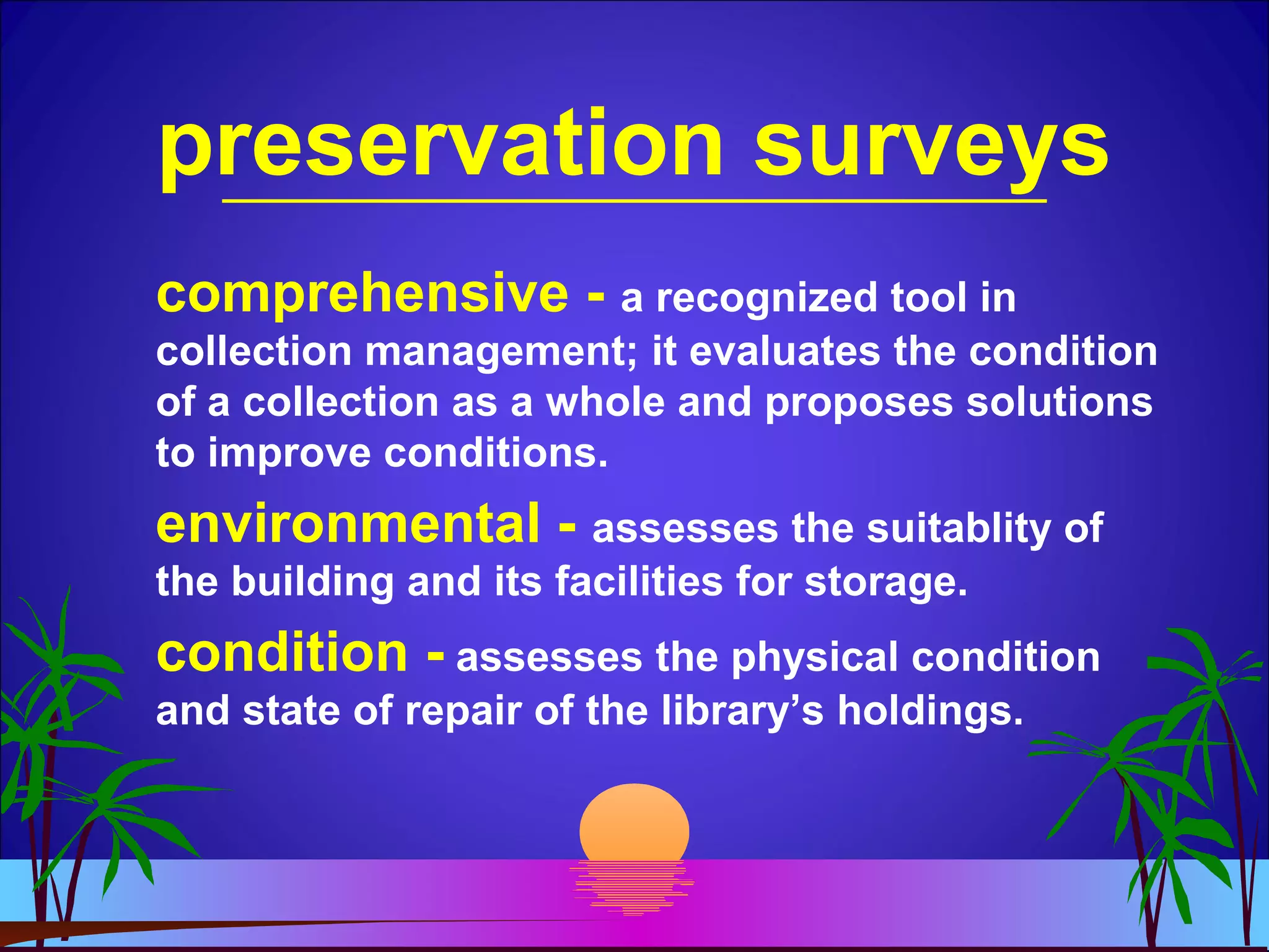 preservation surveys
comprehensive - a recognized tool in
collection management; it evaluates the condition
of a collection as a whole and proposes solutions
to improve conditions.
environmental - assesses the suitablity of
the building and its facilities for storage.
condition - assesses the physical condition
and state of repair of the library’s holdings.
 