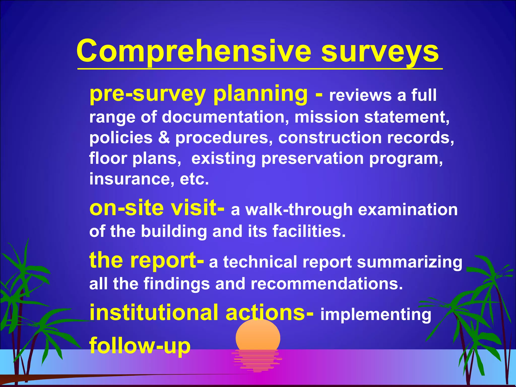 Comprehensive surveys
pre-survey planning - reviews a full
range of documentation, mission statement,
policies & procedures, construction records,
floor plans, existing preservation program,
insurance, etc.
on-site visit- a walk-through examination
of the building and its facilities.
the report- a technical report summarizing
all the findings and recommendations.
institutional actions- implementing
follow-up
 