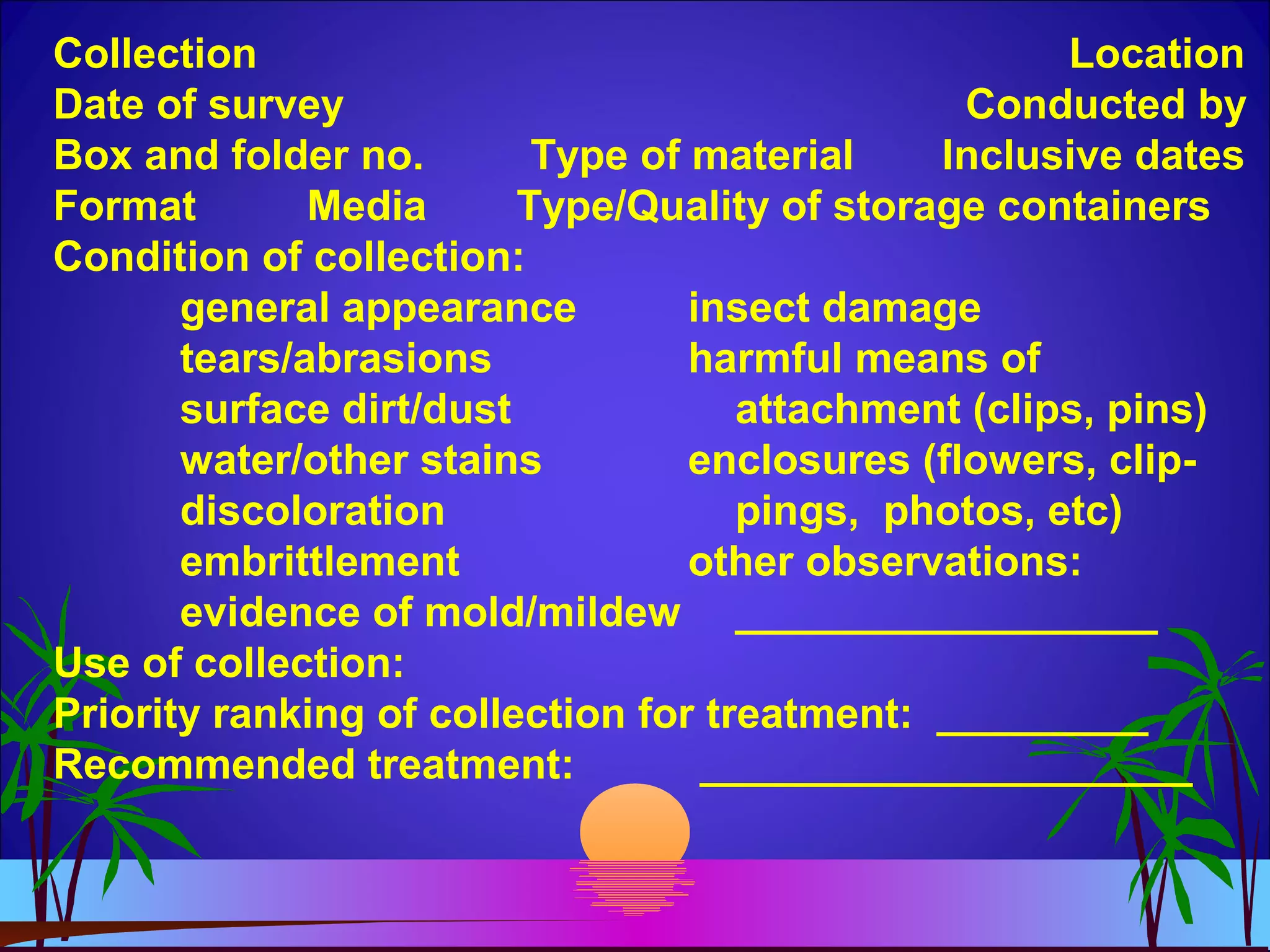 Collection Location
Date of survey Conducted by
Box and folder no. Type of material Inclusive dates
Format Media Type/Quality of storage containers
Condition of collection:
general appearance insect damage
tears/abrasions harmful means of
surface dirt/dust attachment (clips, pins)
water/other stains enclosures (flowers, clip-
discoloration pings, photos, etc)
embrittlement other observations:
evidence of mold/mildew __________________
Use of collection:
Priority ranking of collection for treatment: _________
Recommended treatment: _____________________
 