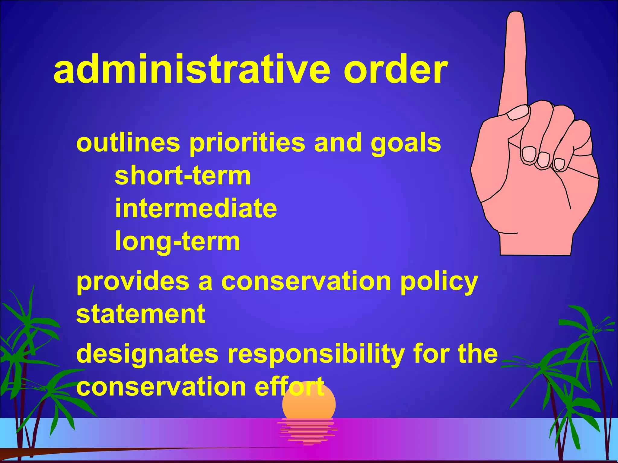 administrative order
outlines priorities and goals
short-term
intermediate
long-term
provides a conservation policy
statement
designates responsibility for the
conservation effort
 