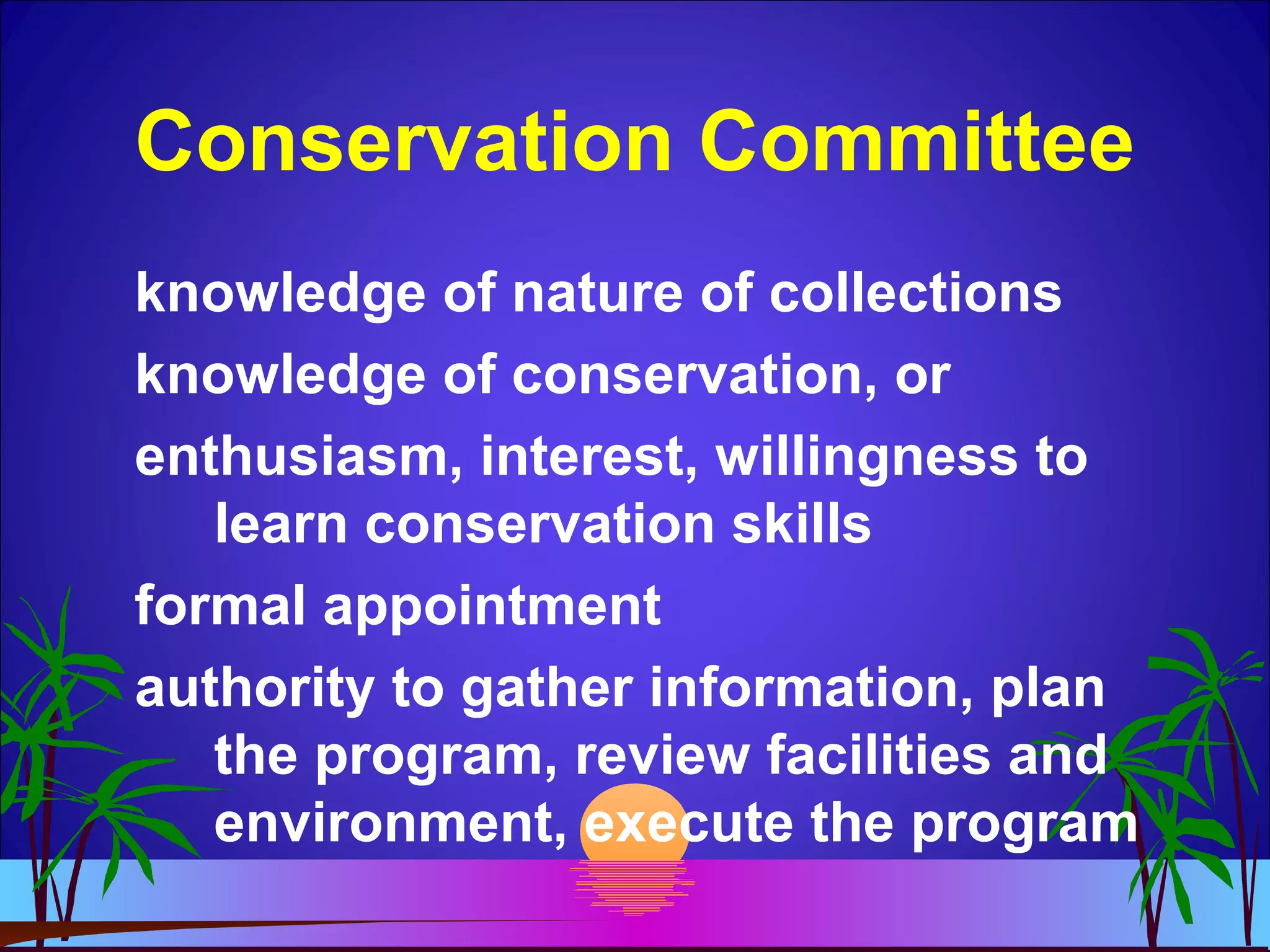 Conservation Committee
knowledge of nature of collections
knowledge of conservation, or
enthusiasm, interest, willingness to
learn conservation skills
formal appointment
authority to gather information, plan
the program, review facilities and
environment, execute the program
 