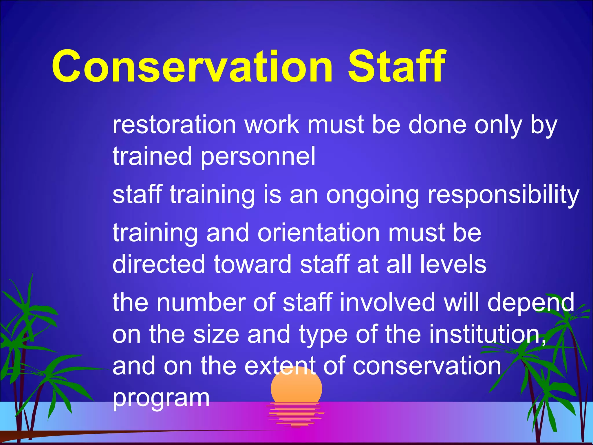 Conservation Staff
restoration work must be done only by
trained personnel
staff training is an ongoing responsibility
training and orientation must be
directed toward staff at all levels
the number of staff involved will depend
on the size and type of the institution,
and on the extent of conservation
program
 