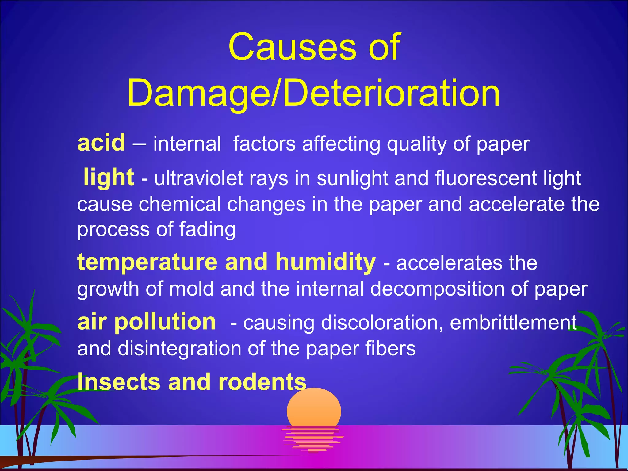 Causes of
Damage/Deterioration
acid – internal factors affecting quality of paper
light - ultraviolet rays in sunlight and fluorescent light
cause chemical changes in the paper and accelerate the
process of fading
temperature and humidity - accelerates the
growth of mold and the internal decomposition of paper
air pollution - causing discoloration, embrittlement
and disintegration of the paper fibers
Insects and rodents
 