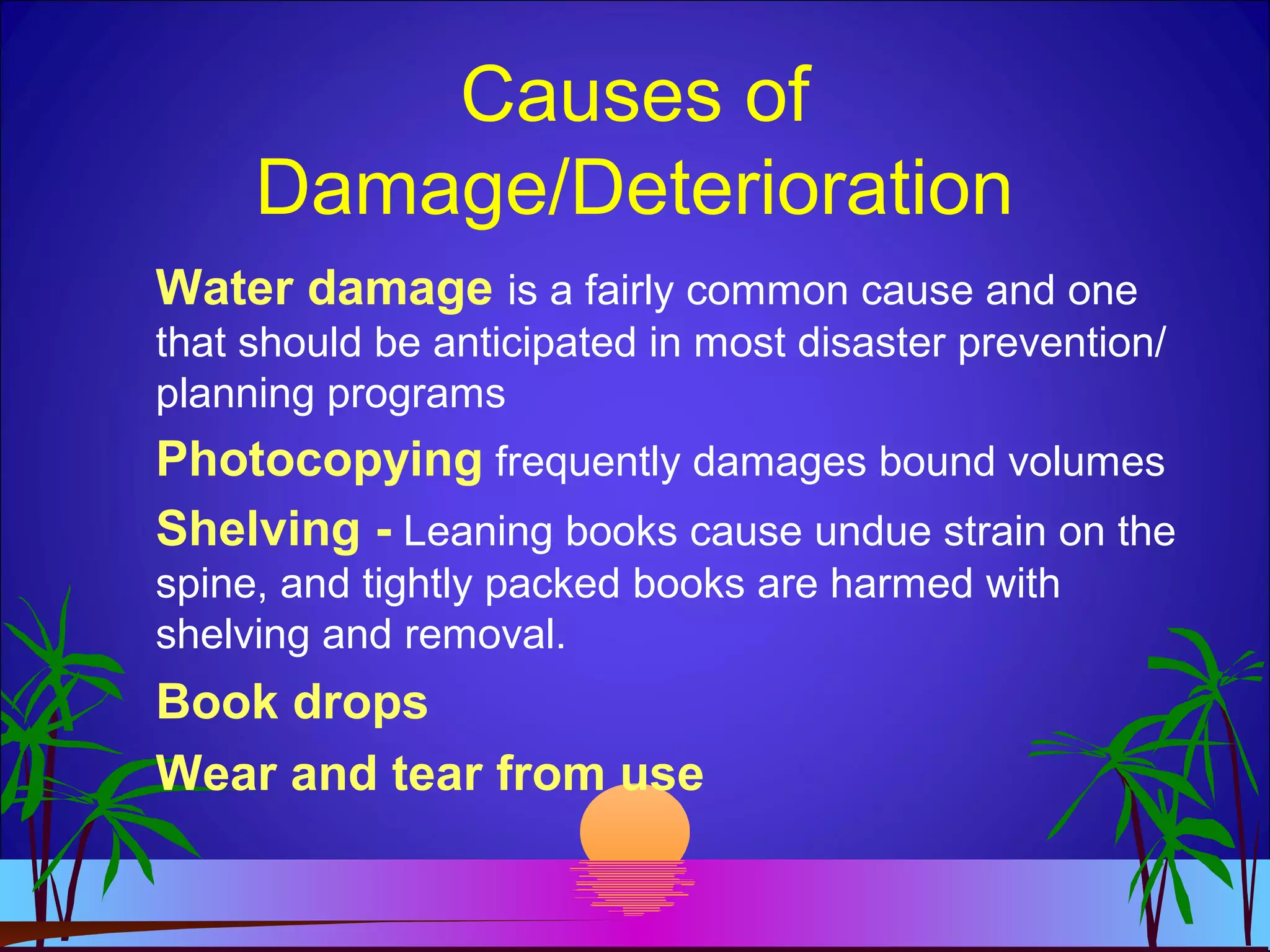 Causes of
Damage/Deterioration
Water damage is a fairly common cause and one
that should be anticipated in most disaster prevention/
planning programs
Photocopying frequently damages bound volumes
Shelving - Leaning books cause undue strain on the
spine, and tightly packed books are harmed with
shelving and removal.
Book drops
Wear and tear from use
 