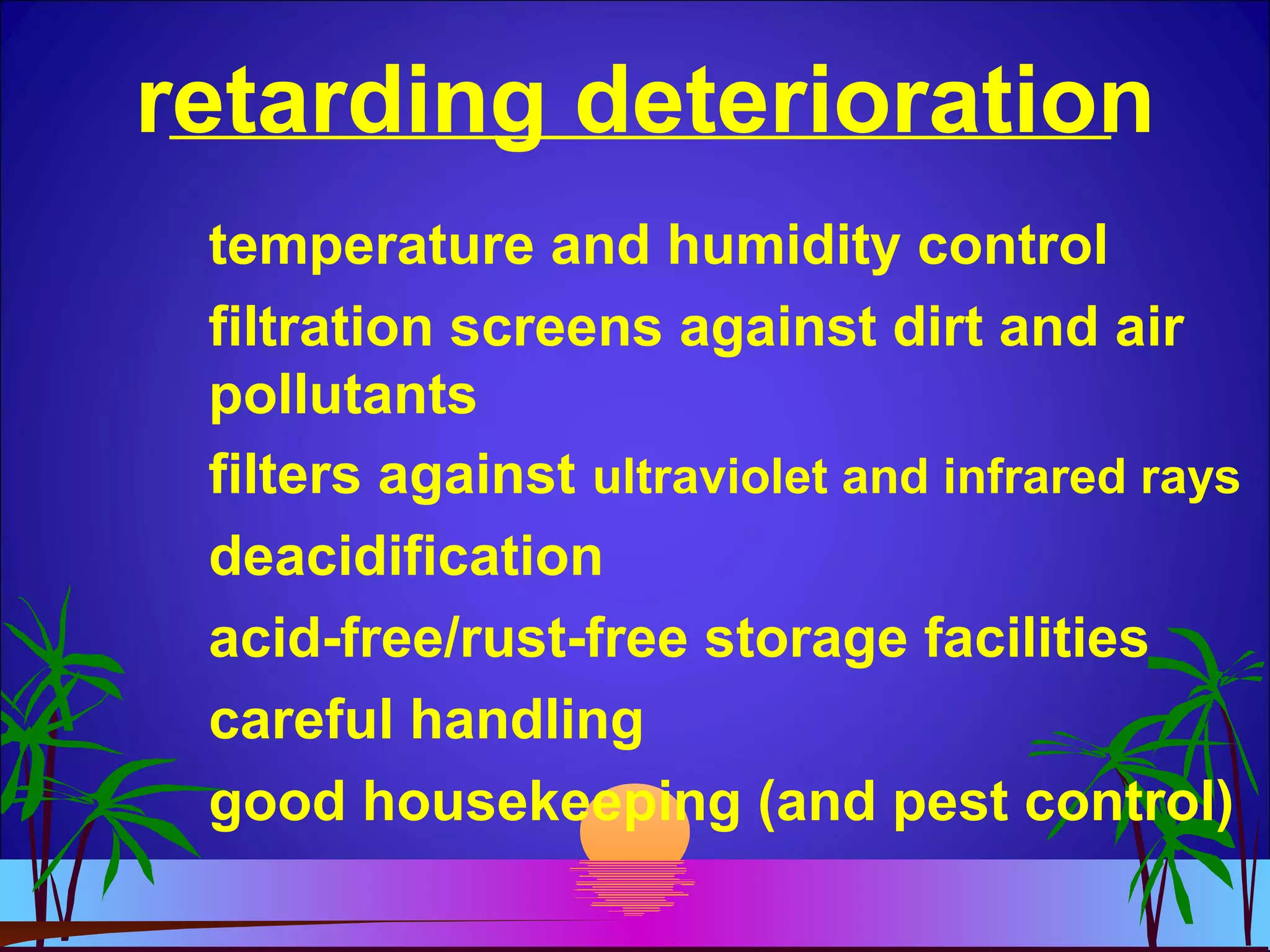 retarding deterioration
temperature and humidity control
filtration screens against dirt and air
pollutants
filters against ultraviolet and infrared rays
deacidification
acid-free/rust-free storage facilities
careful handling
good housekeeping (and pest control)
 