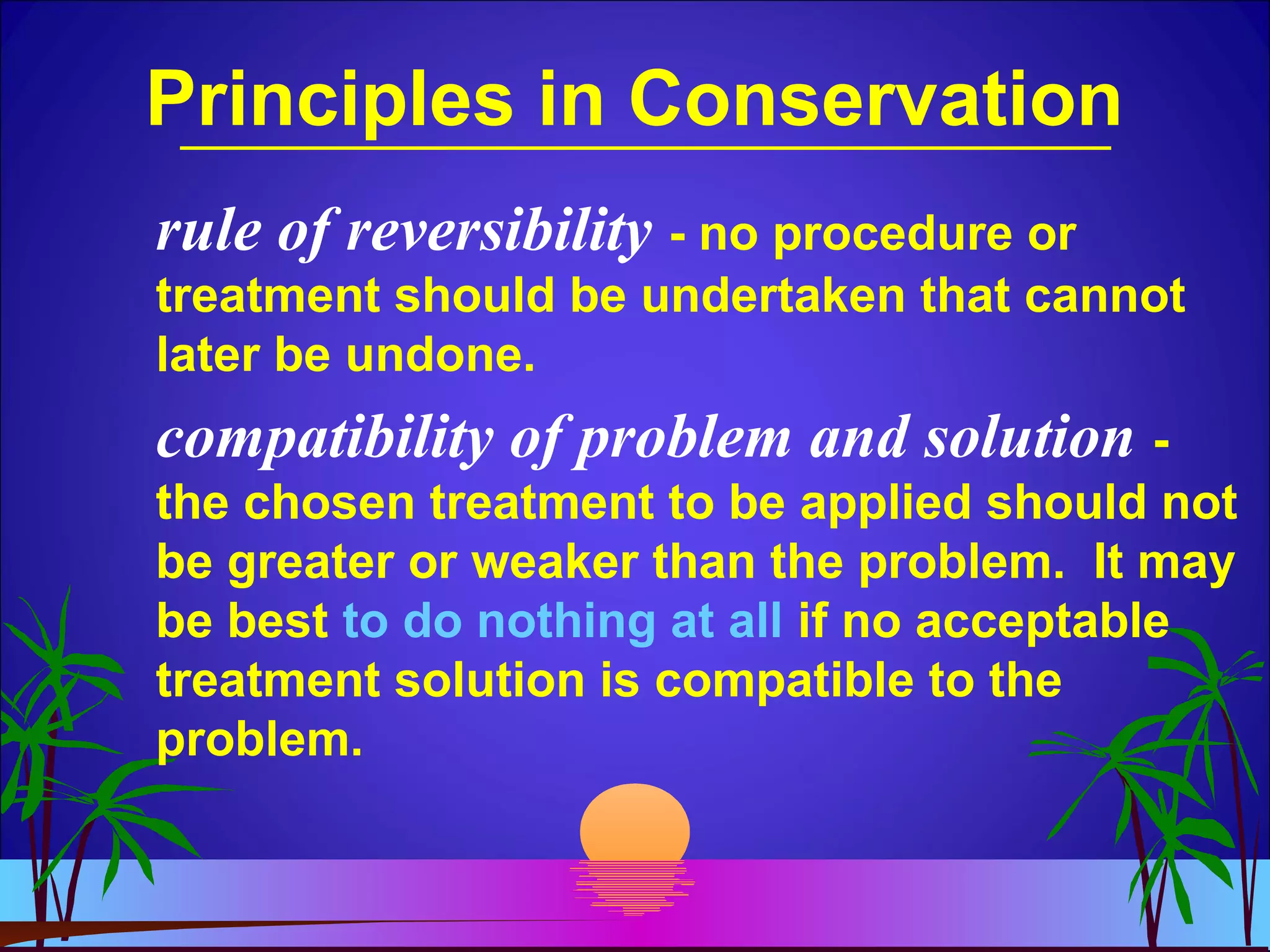 Principles in Conservation
rule of reversibility - no procedure or
treatment should be undertaken that cannot
later be undone.
compatibility of problem and solution -
the chosen treatment to be applied should not
be greater or weaker than the problem. It may
be best to do nothing at all if no acceptable
treatment solution is compatible to the
problem.
 