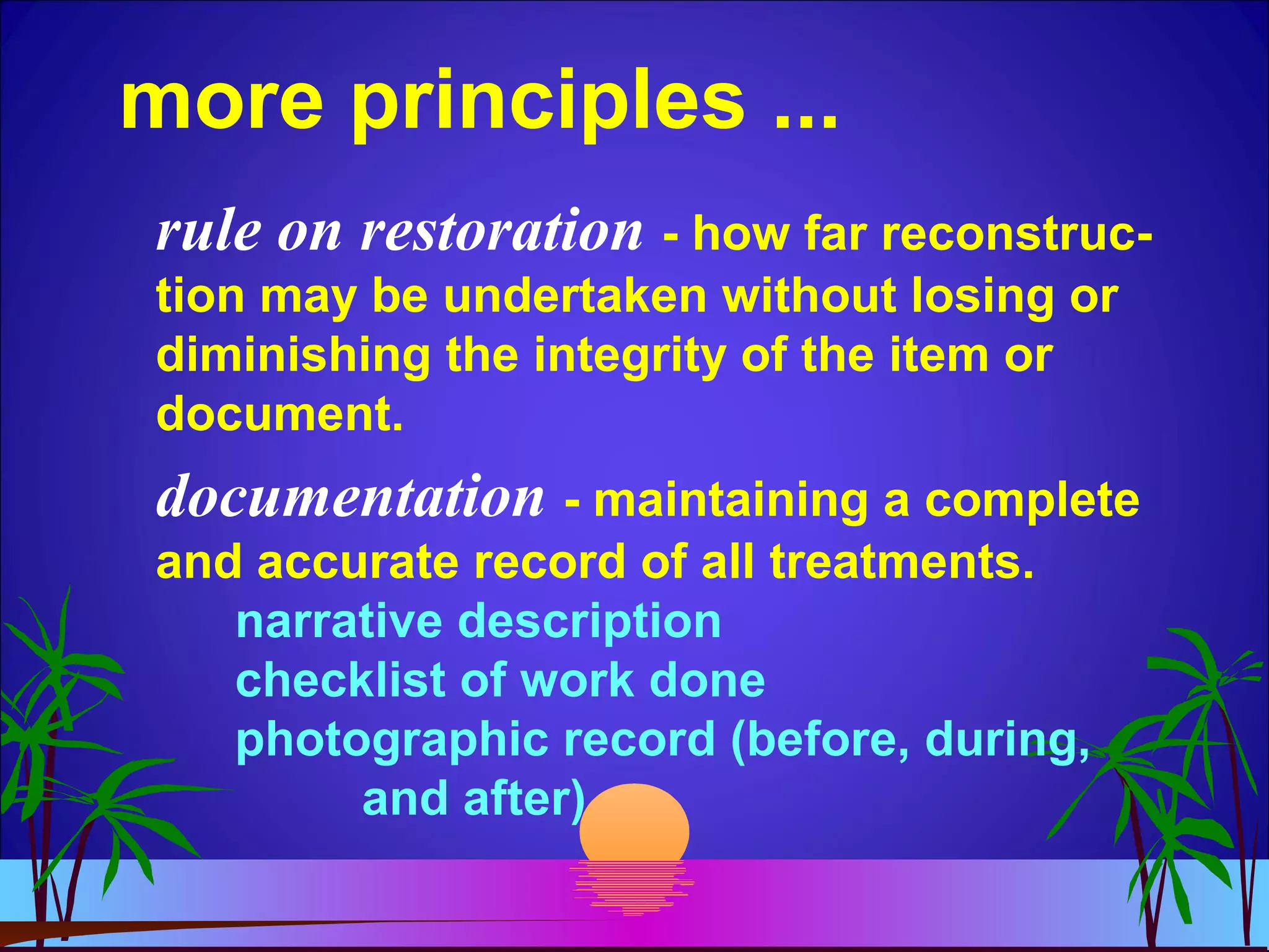 more principles ...
rule on restoration - how far reconstruc-
tion may be undertaken without losing or
diminishing the integrity of the item or
document.
documentation - maintaining a complete
and accurate record of all treatments.
narrative description
checklist of work done
photographic record (before, during,
and after)
 