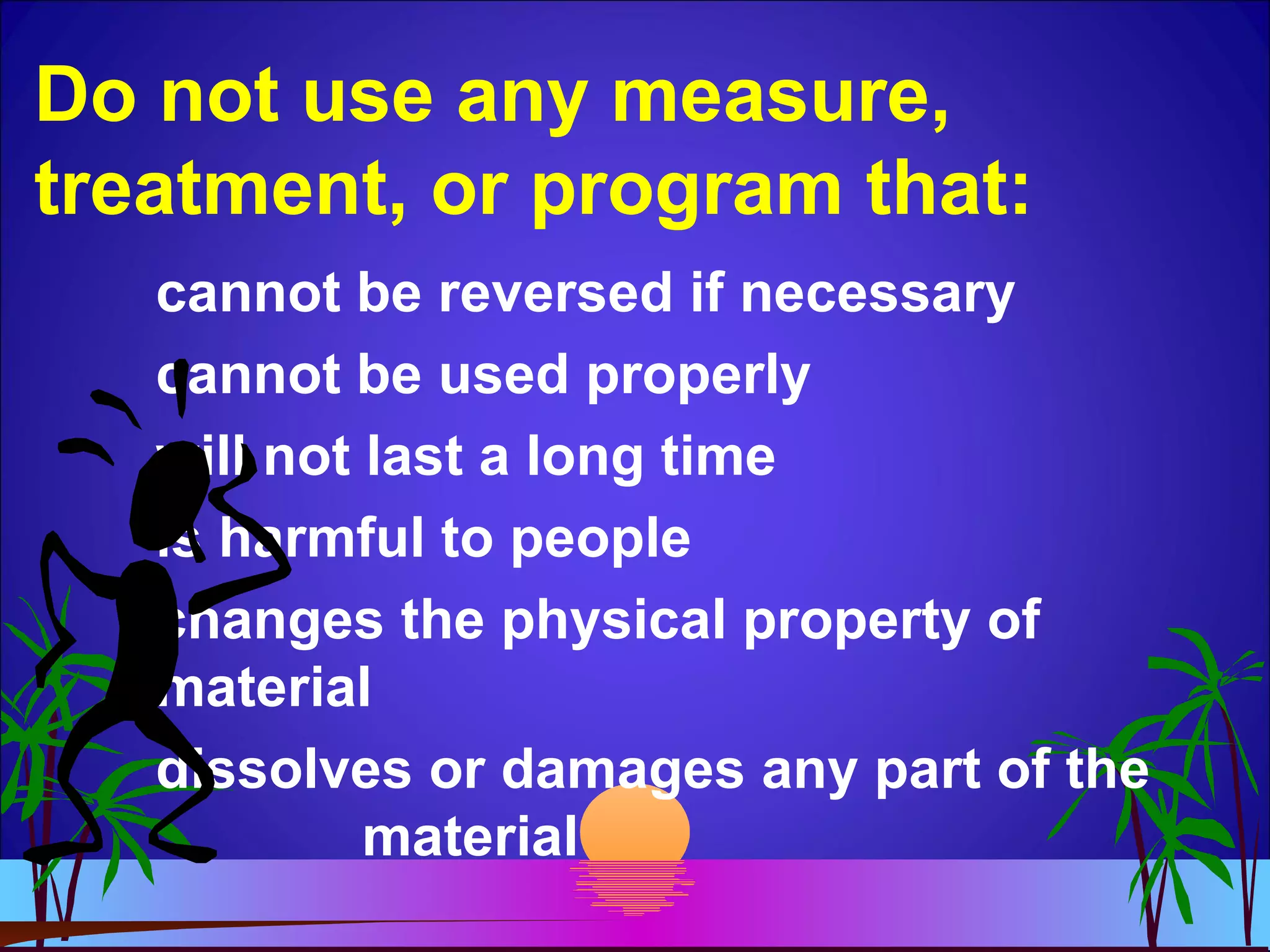 Do not use any measure,
treatment, or program that:
cannot be reversed if necessary
cannot be used properly
will not last a long time
is harmful to people
changes the physical property of
material
dissolves or damages any part of the
material
 