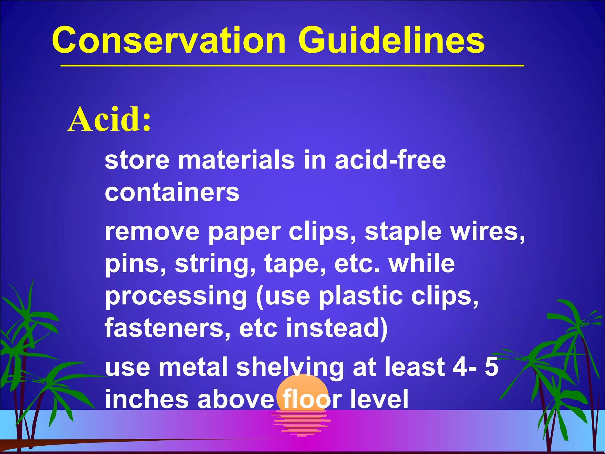 Conservation Guidelines
store materials in acid-free
containers
remove paper clips, staple wires,
pins, string, tape, etc. while
processing (use plastic clips,
fasteners, etc instead)
use metal shelving at least 4- 5
inches above floor level
Acid:
 