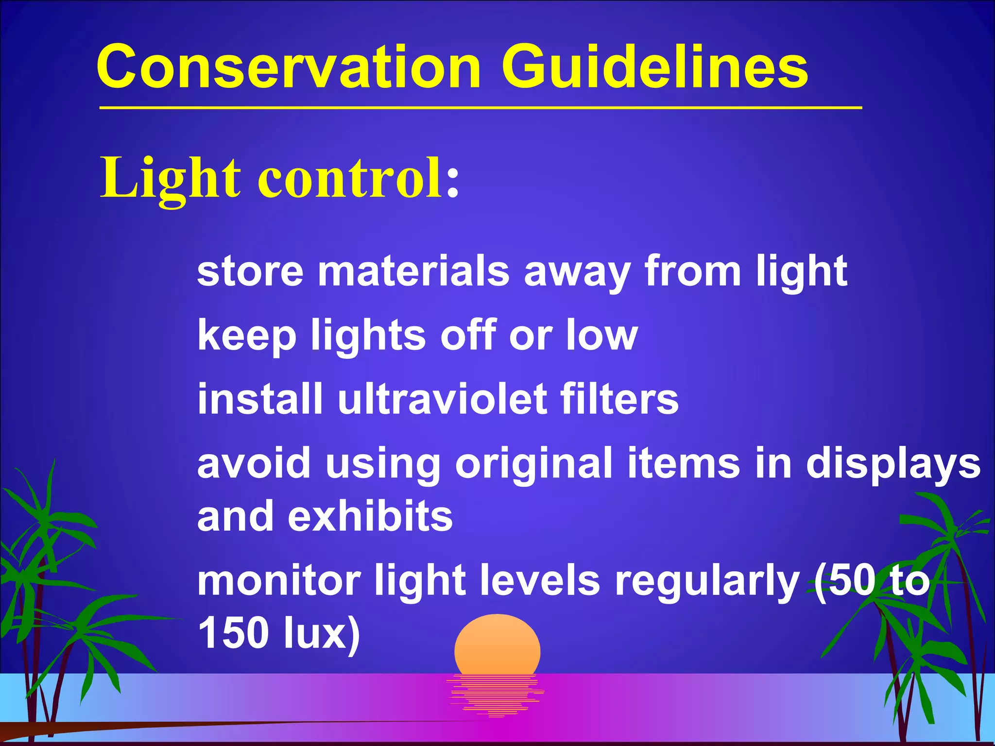 Conservation Guidelines
store materials away from light
keep lights off or low
install ultraviolet filters
avoid using original items in displays
and exhibits
monitor light levels regularly (50 to
150 lux)
Light control:
 